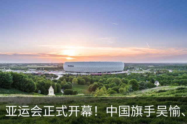 亚运会正式开幕！中国旗手吴愉、胡明轩亮眼，首日比赛看点足